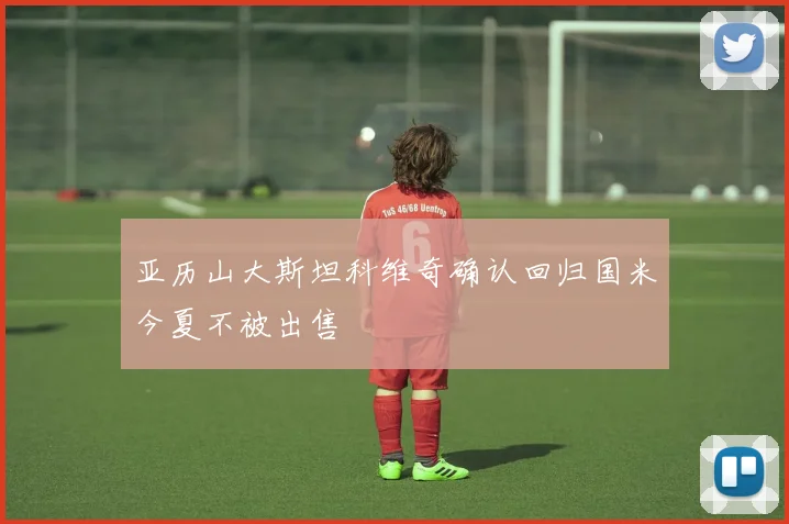 亚历山大斯坦科维奇确认回归国米今夏不被出售