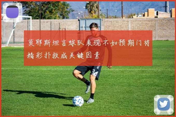 莫耶斯坦言球队表现不如预期门将精彩扑救成关键因素