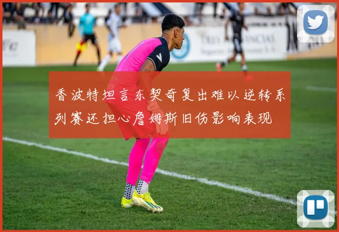 香波特坦言东契奇复出难以逆转系列赛还担心詹姆斯旧伤影响表现