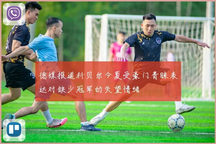 德媒报道科贝尔今夏受豪门青睐表达对缺少冠军的失望情绪