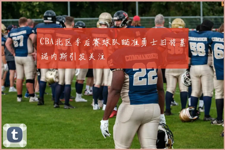 CBA北区季后赛球队瞄准勇士旧将基诺内斯引发关注