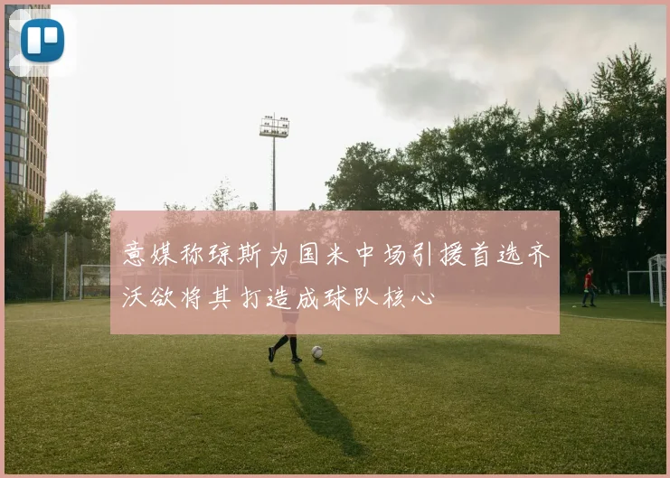 意媒称琼斯为国米中场引援首选齐沃欲将其打造成球队核心