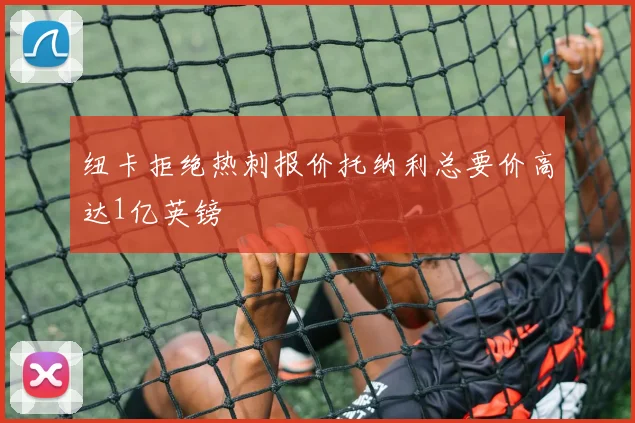 纽卡拒绝热刺报价托纳利总要价高达1亿英镑