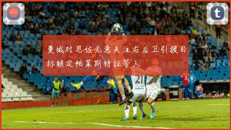 曼城对恩佐无意关注右后卫引援目标锁定帕莱斯特拉等人