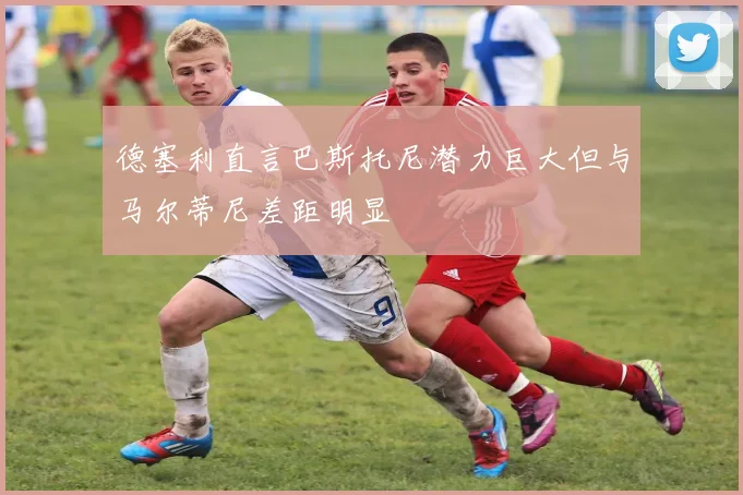 德塞利直言巴斯托尼潜力巨大但与马尔蒂尼差距明显