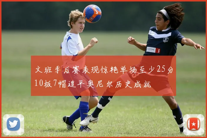 文班季后赛表现惊艳单场至少25分10板7帽追平奥尼尔历史成就