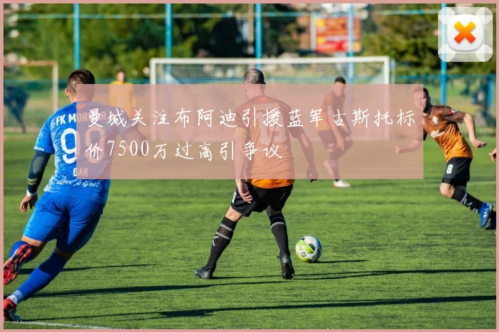 曼城关注布阿迪引援蓝军古斯托标价7500万过高引争议