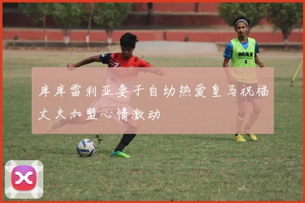 库库雷利亚妻子自幼热爱皇马祝福丈夫加盟心情激动