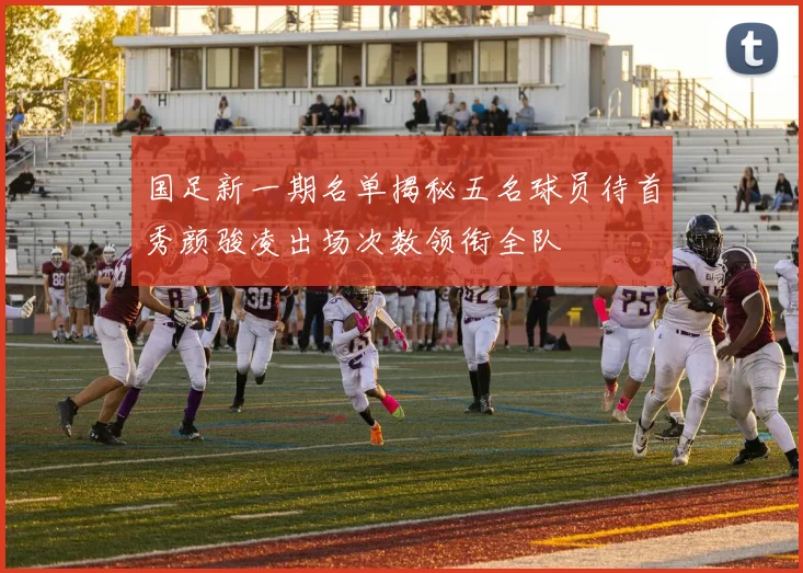 国足新一期名单揭秘五名球员待首秀颜骏凌出场次数领衔全队