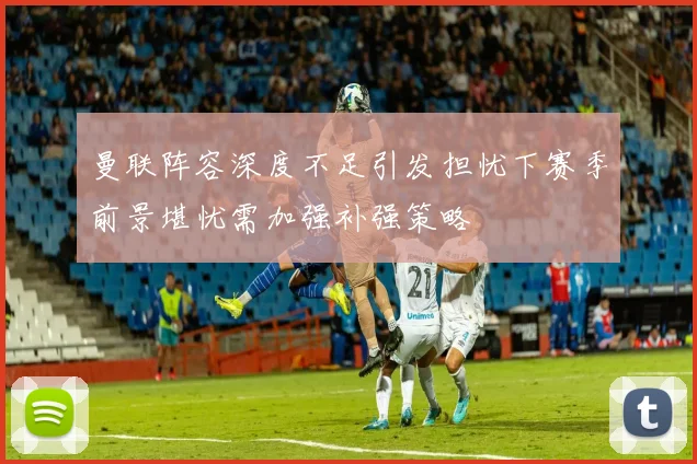 曼联阵容深度不足引发担忧下赛季前景堪忧需加强补强策略
