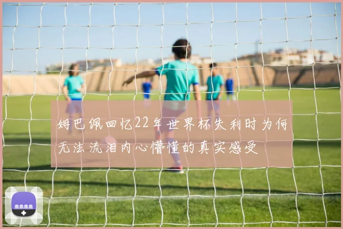 姆巴佩回忆22年世界杯失利时为何无法流泪内心懵懂的真实感受