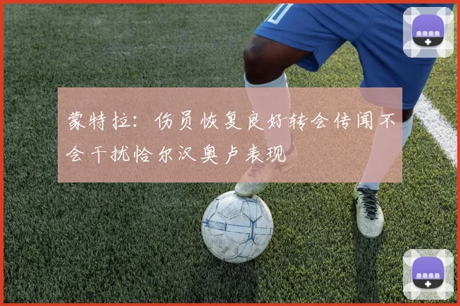 蒙特拉：伤员恢复良好转会传闻不会干扰恰尔汉奥卢表现